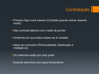 Contratação

 Primeiro faça você mesmo (Contrate quando estiver doendo
  muito)

 Não contrate talentos com medo de perder

 Ambiente em que todos sintam-se ã vontade

 Nada de curriculum (Personalidade, Dedicação e
  Inteligência)

 Os melhores estão por toda parte

 Execute test-drive com seus funcionários
 