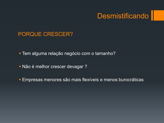 Desmistificando

PORQUE CRESCER?


 Tem alguma relação negócio com o tamanho?

 Não é melhor crescer devagar ?

 Empresas menores são mais flexíveis e menos burocráticas
 