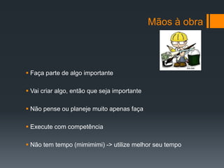Mãos à obra




 Faça parte de algo importante

 Vai criar algo, então que seja importante

 Não pense ou planeje muito apenas faça

 Execute com competência

 Não tem tempo (mimimimi) -> utilize melhor seu tempo
 