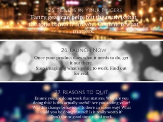 25. Tone is in Your Fingers
Fancy gear can help, but the truth is that
the tone comes from you. Content is what
matters.
26. Launch Now
Once your product does what it needs to do, get
it out there.
Stop imagining what’s going to work. Find out
for real.
27. Reasons to Quit
Ensure you are doing work that matters: Why are you
doing this? Is this actually useful? Are you adding value?
Will this change behaviour? Is there an easier way? What
could you be doing instead? Is it really worth it?
Don’t throw good time at bad work.
 