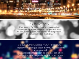 34. Long Lists Don’t Get Done
Long lists collects dust and are guilt trips. Break
it down into smaller lists. Prioritize visually by
putting the most important things at the top.
35. Don’t Copy
It’s a formula for failure. It skips understanding.
Understanding is how you grow. A copier will never
be able to keep up and remains in a passive position.
Be influenced – but don’t steal.
36. Decommoditise Your Product
Inject what is unique about the way you think into
what your sell.
Make it something than no one else can offer.
Competitors can’t copy the YOU in your product.
 