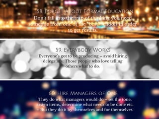 58. Forget About Formal Education
Don’t fall into the trap of thinking you need
someone from one of the “best” schools in order
to get results.
59. Everybody Works
Everyone’s got to be producing – avoid hiring
delegators. Those people who love telling
others what to do.
60. Hire Managers of One
They do what managers would do – set the tone,
assign items, determine what needs to be done etc.
– But they do it by themselves and for themselves.
 