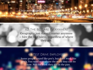 61. Hire Great Writers
Clear writing is a sign of clear thinking. Great
writers know how to communicate. Writing is
today’s currency for good ideas.
62. The Best are Everywhere
Geography just doesn’t matter anymore
– hire the best talent, regardless of where
they are.
63. Test Drive Employees
Some people sound like pro’s, but don’t work like
pro’s. You need to evaluate the work they can do
now. Not the work they did in the past.
 