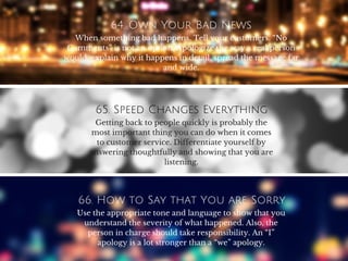 64. Own Your Bad News
When something bad happens. Tell your customers. “No
Comments” is not an option. Apologize the way a real person
would, explain why it happens in detail, spread the message far
and wide.
65. Speed Changes Everything
Getting back to people quickly is probably the
most important thing you can do when it comes
to customer service. Differentiate yourself by
answering thoughtfully and showing that you are
listening.
66. How to Say that You are Sorry
Use the appropriate tone and language to show that you
understand the severity of what happened. Also, the
person in charge should take responsibility. An “I”
apology is a lot stronger than a “we” apology.
 