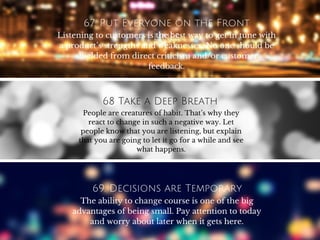67. Put Everyone on the Front
LinesListening to customers is the best way to get in tune with
a product’s strengths and weaknesses. No one should be
shielded from direct criticism and/or customer
feedback.
68 Take a Deep Breath
People are creatures of habit. That’s why they
react to change in such a negative way. Let
people know that you are listening, but explain
that you are going to let it go for a while and see
what happens.
69. Decisions are Temporary
The ability to change course is one of the big
advantages of being small. Pay attention to today
and worry about later when it gets here.
 