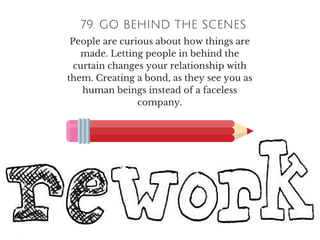 79. GO BEHIND THE SCENES
People are curious about how things are
made. Letting people in behind the
curtain changes your relationship with
them. Creating a bond, as they see you as
human beings instead of a faceless
company.
 