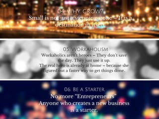 04. why grow?
Small is not just a stepping stone – It is a
destination in itself.
05. Workaholism
Workaholics aren’t heroes – They don’t save
the day. They just use it up.
The real hero is already at home – because she
figured out a faster way to get things done.
06. Be a Starter
No more “Entrepreneurs”
Anyone who creates a new business
is a starter.
 