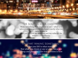 07. Make a Dent in the Universe
Make a difference and be part of something that’s
important.
If you are going to do something – do something that
matters.
08. Scratch your own Itch
Make something that you want to use – when you
solve your own problem you know exactly what the
right answer is.
Plus you’ll know the problem and the value of the
solution immediately.
09. Start Making Something
What you DO is what matters.
Not what you think or say or plan. Ideas are
cheap and plentiful. The real question is how
well you execute.
 