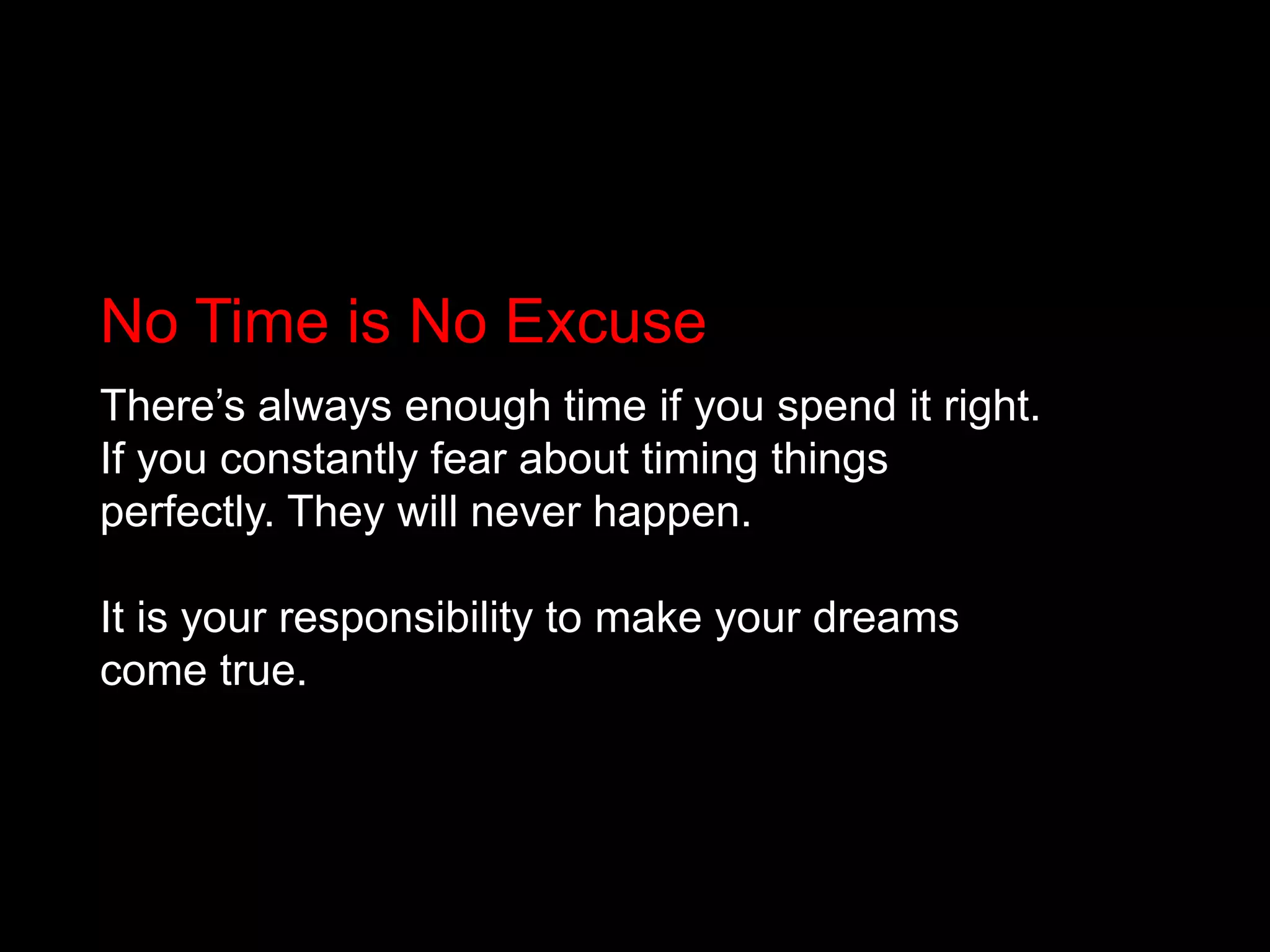 No Time is No ExcuseThere’s always enough time if you spend it right. If you constantly fear about timing things perfectly. They will never happen.It is your responsibility to make your dreams come true.