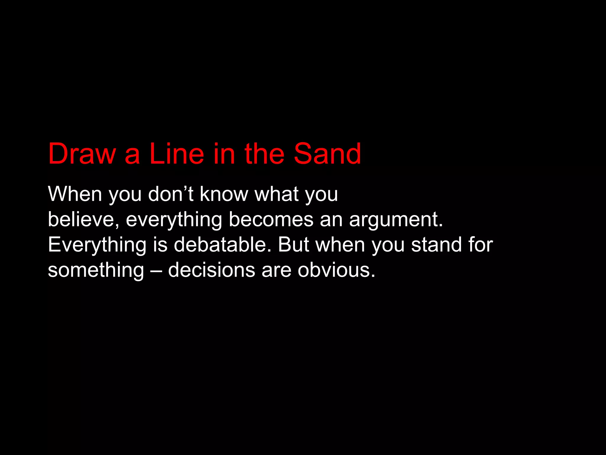 Draw a Line in the SandWhen you don’t know what you believe, everything becomes an argument. Everything is debatable. But when you stand for something – decisions are obvious.