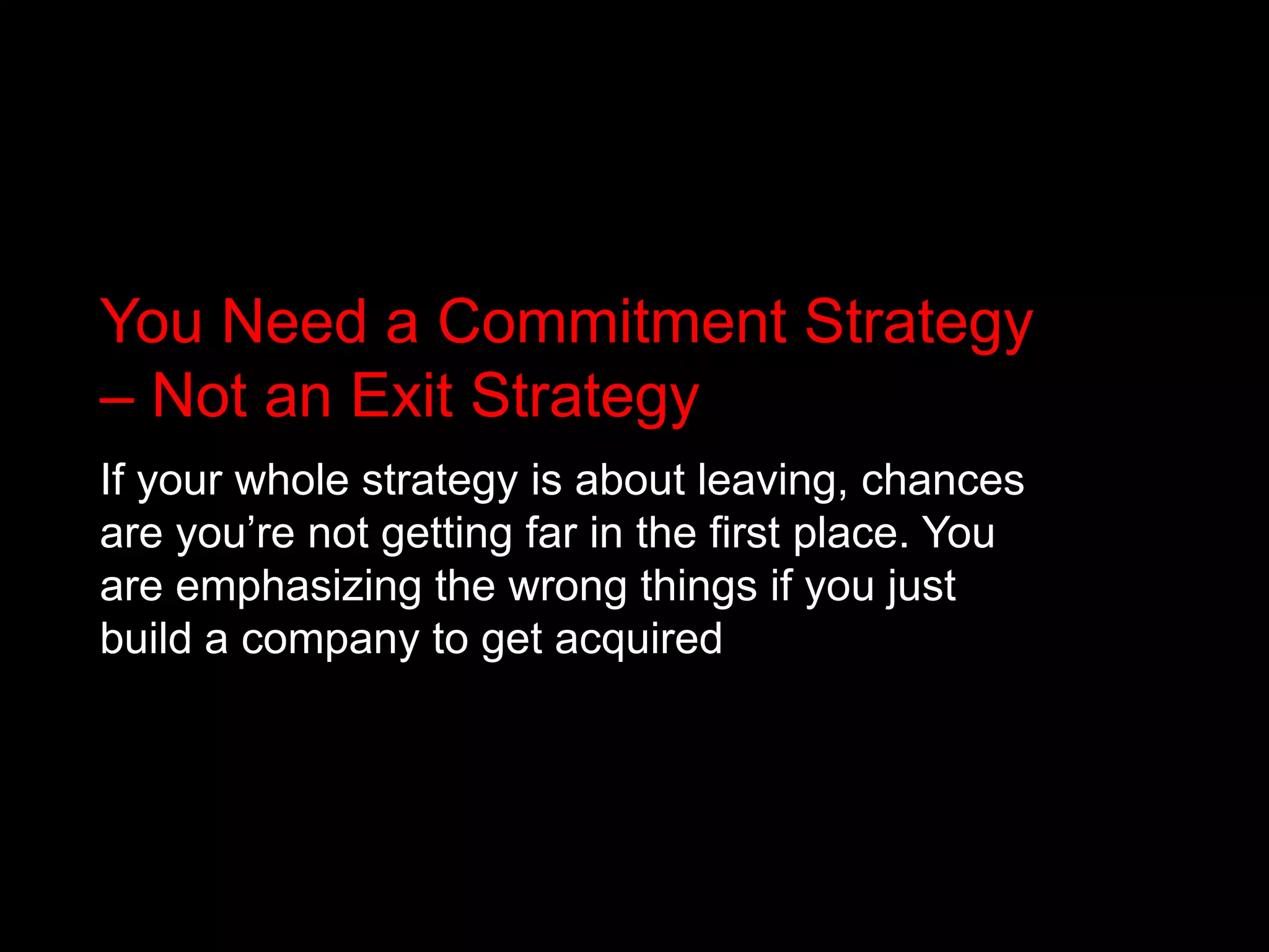You Need a Commitment Strategy – Not an Exit StrategyIf your whole strategy is about leaving, chances are you’re not getting far in the first place. You are emphasizing the wrong things if you just build a company to get acquired