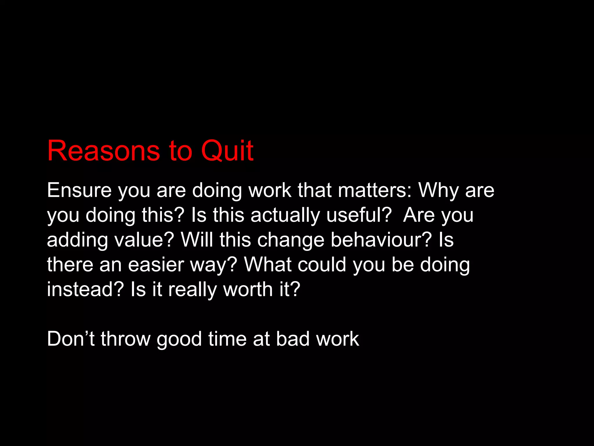 Reasons to QuitEnsure you are doing work that matters: Why are you doing this? Is this actually useful? 	Are you adding value? Will this change behaviour? Is there an easier way? What could you be doing instead? Is it really worth it? Don’t throw good time at bad work