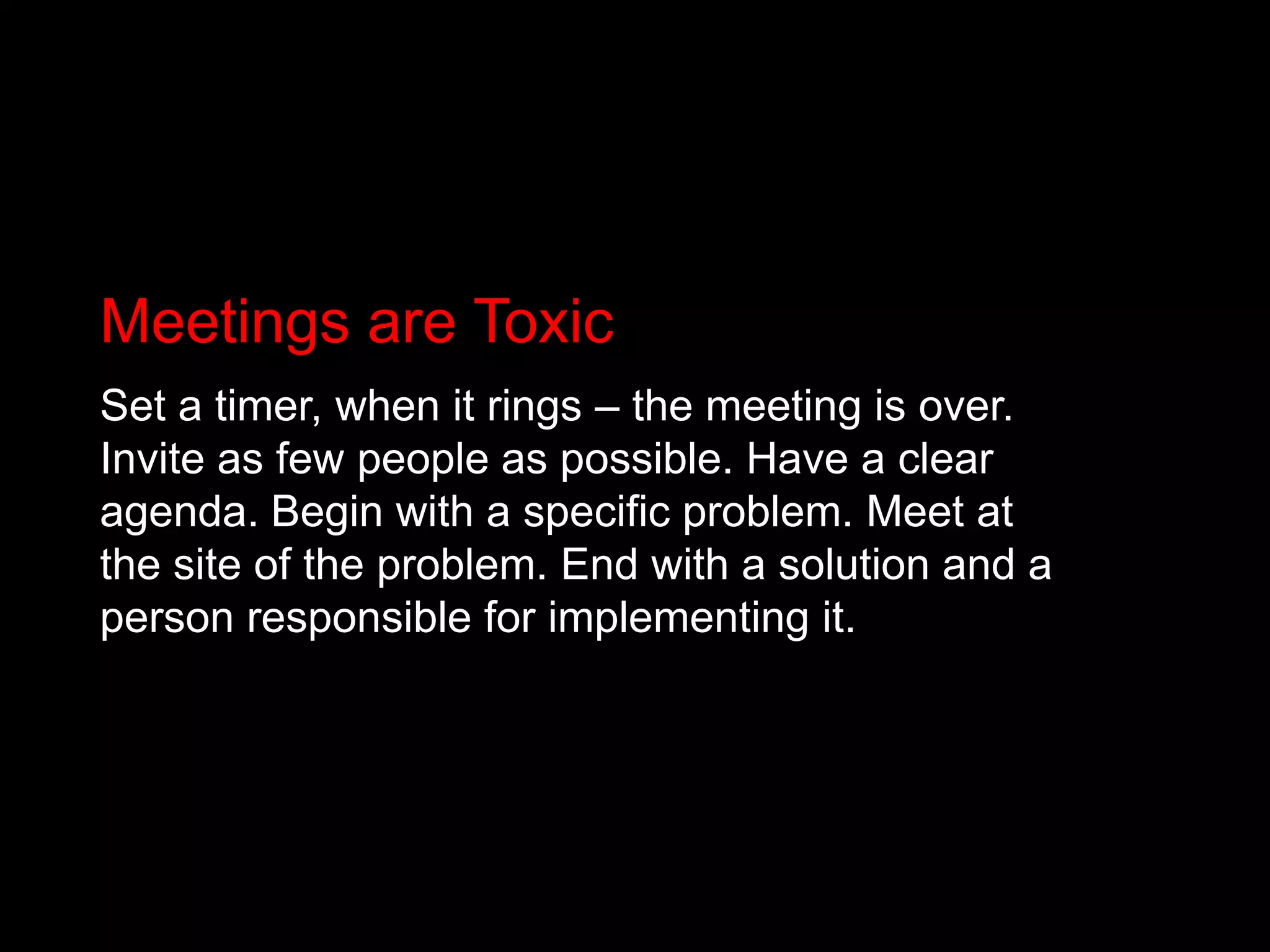 Meetings are ToxicSet a timer, when it rings – the meeting is over. Invite as few people as possible. Have a clear agenda. Begin with a specific problem. Meet at the site of the problem. End with a solution and a person responsible for implementing it.