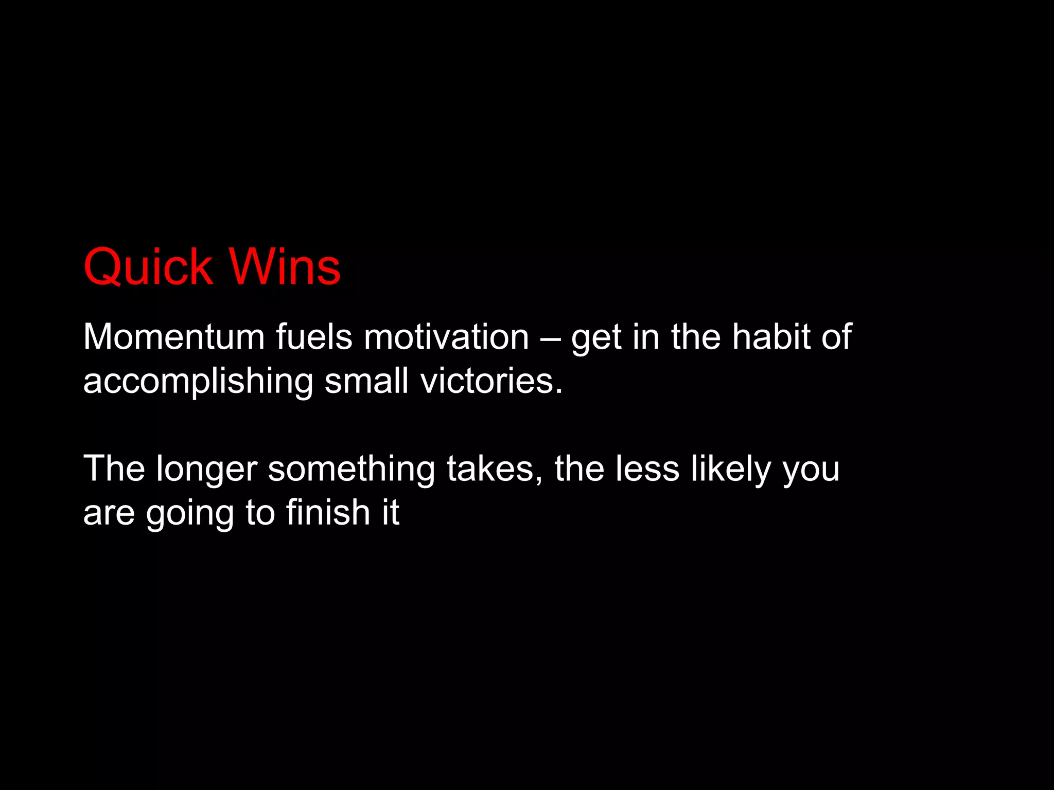 Quick WinsMomentum fuels motivation – get in the habit of accomplishing small victories. The longer something takes, the less likely you are going to finish it