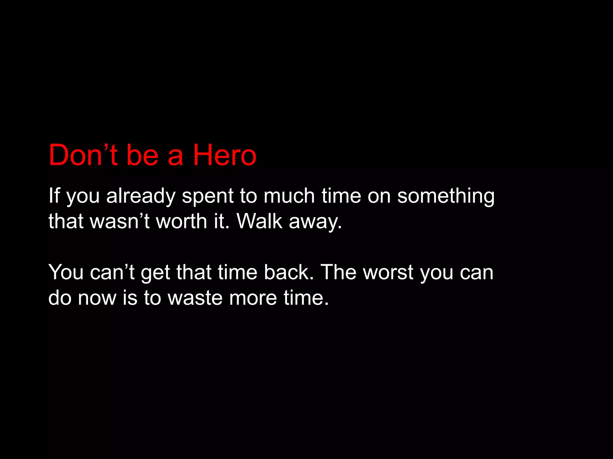 Don’t be a HeroIf you already spent to much time on something that wasn’t worth it. Walk away.You can’t get that time back. The worst you can do now is to waste more time.