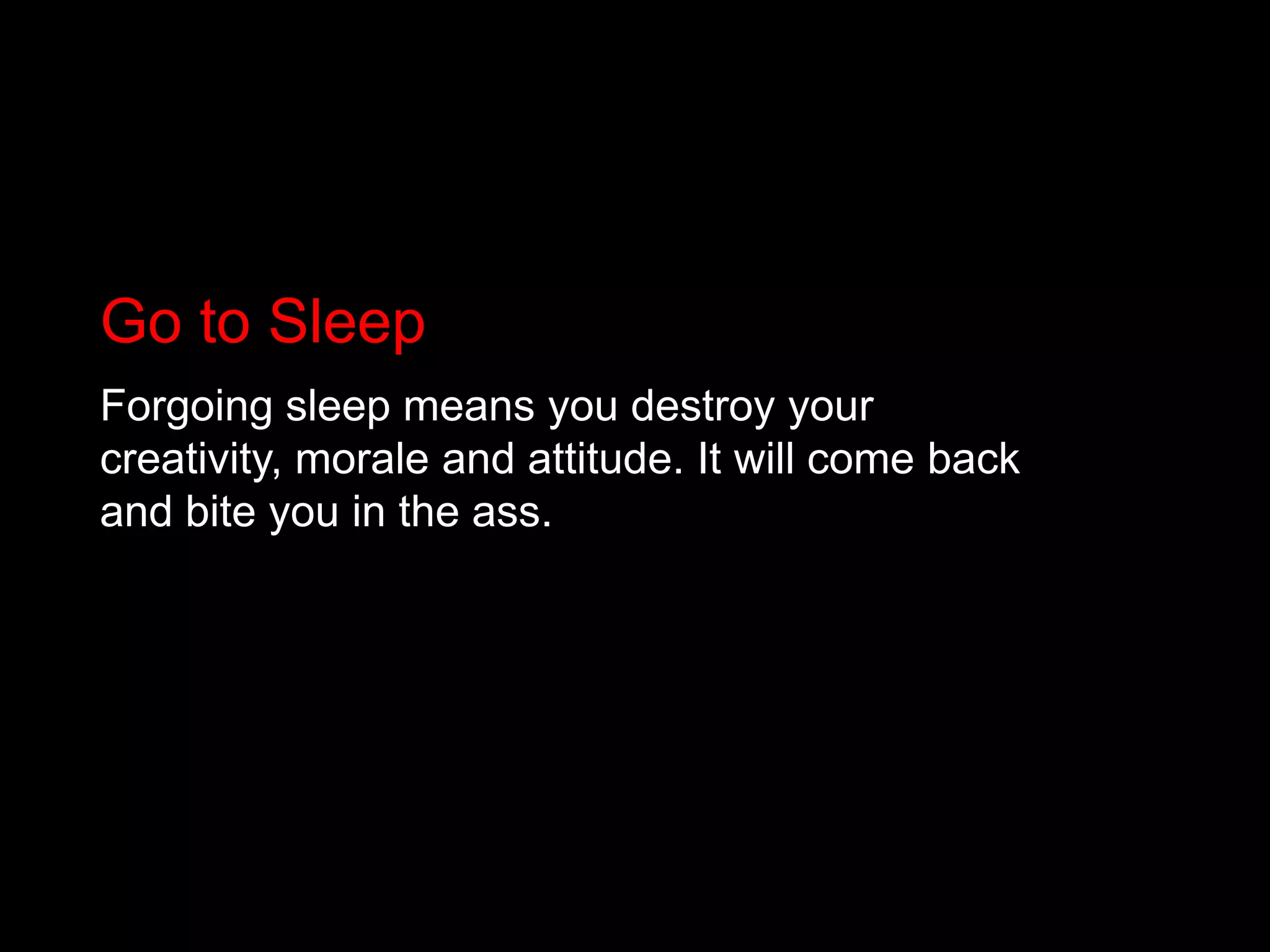 Go to SleepForgoing sleep means you destroy your creativity, morale and attitude. It will come back and bite you in the ass.