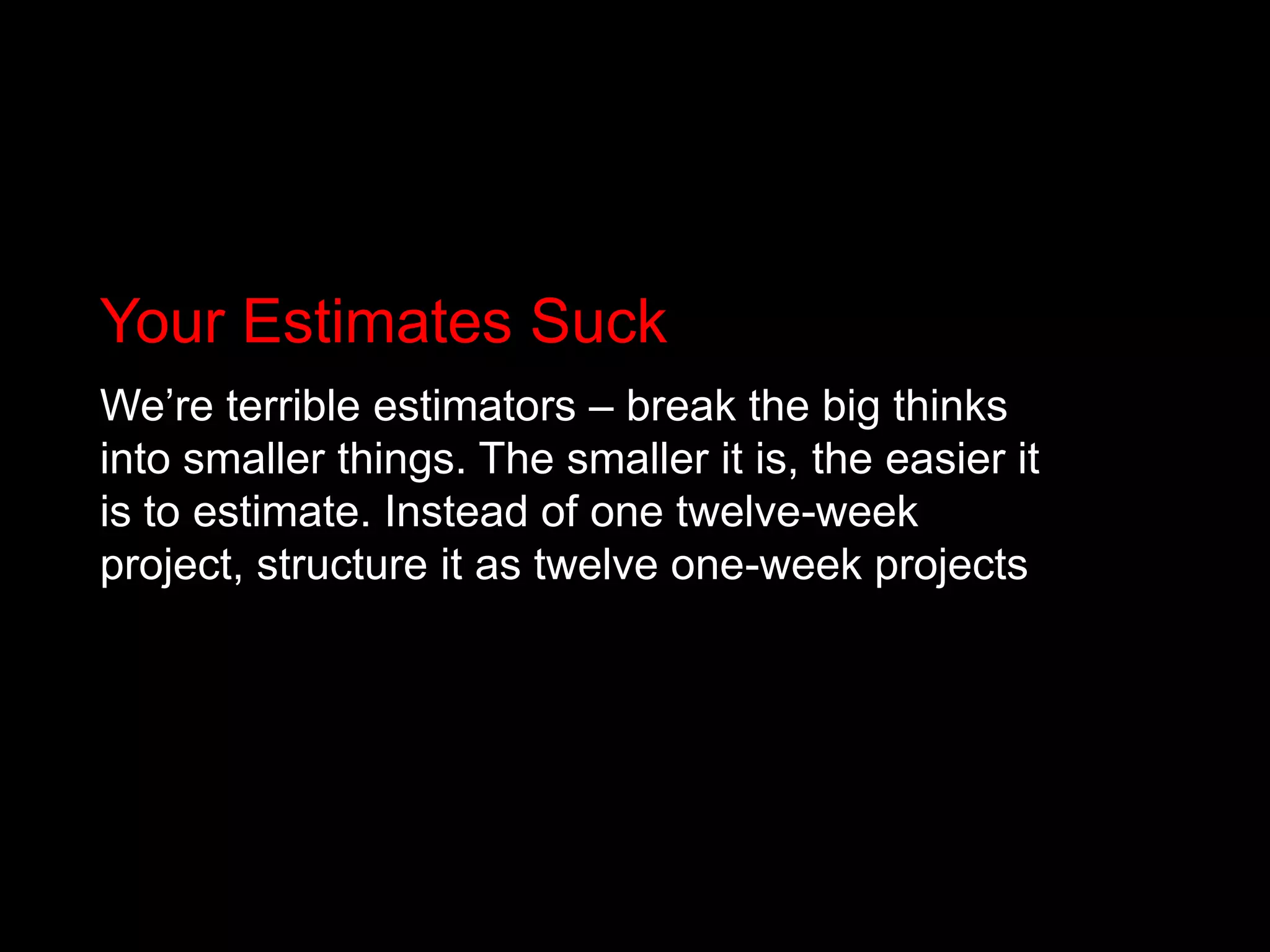 Your Estimates SuckWe’re terrible estimators – break the big thinks into smaller things. The smaller it is, the easier it is to estimate. Instead of one twelve-week project, structure it as twelve one-week projects