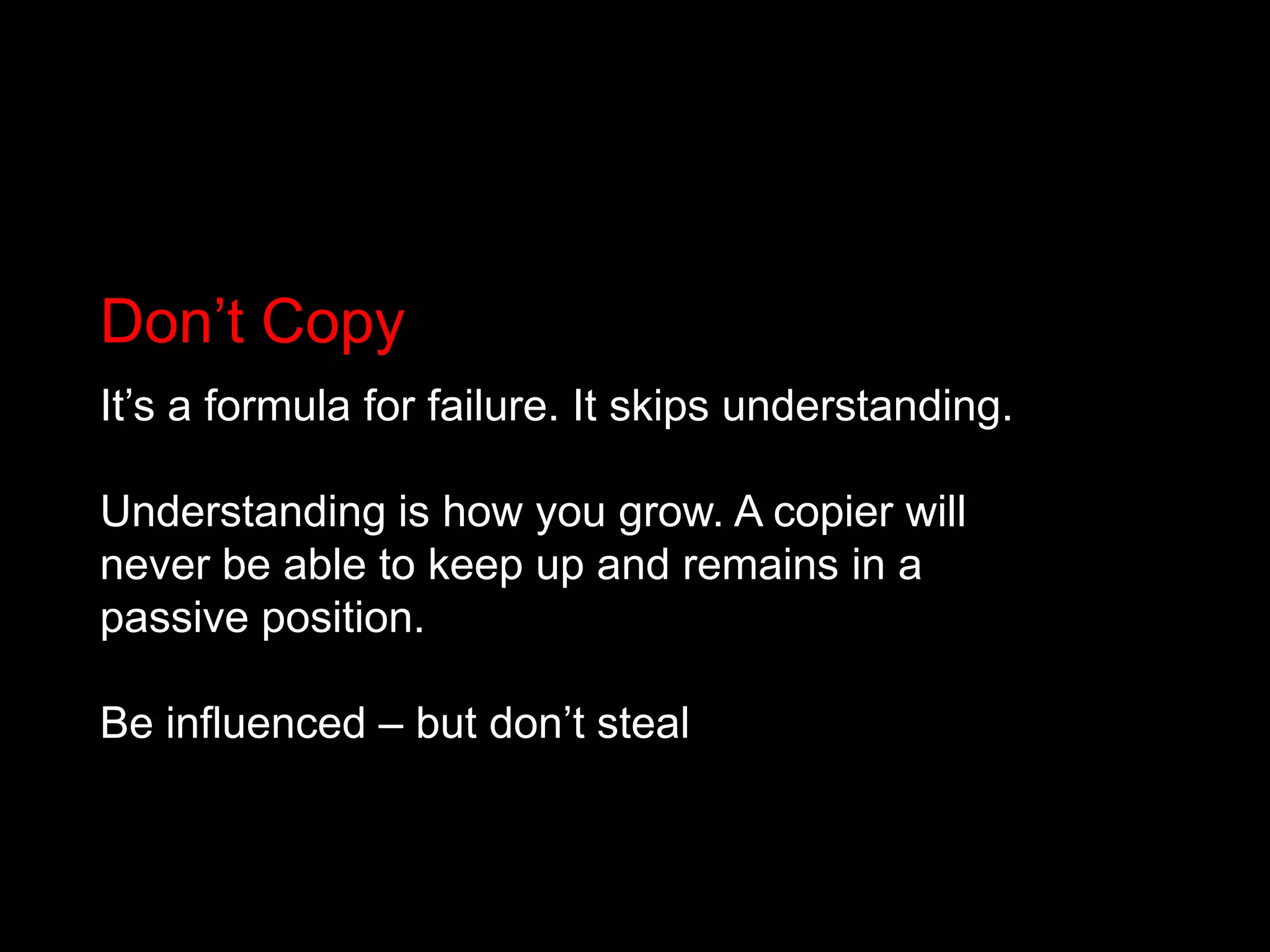 Don’t CopyIt’s a formula for failure. It skips understanding.Understanding is how you grow. A copier will never be able to keep up and remains in a passive position.Be influenced – but don’t steal