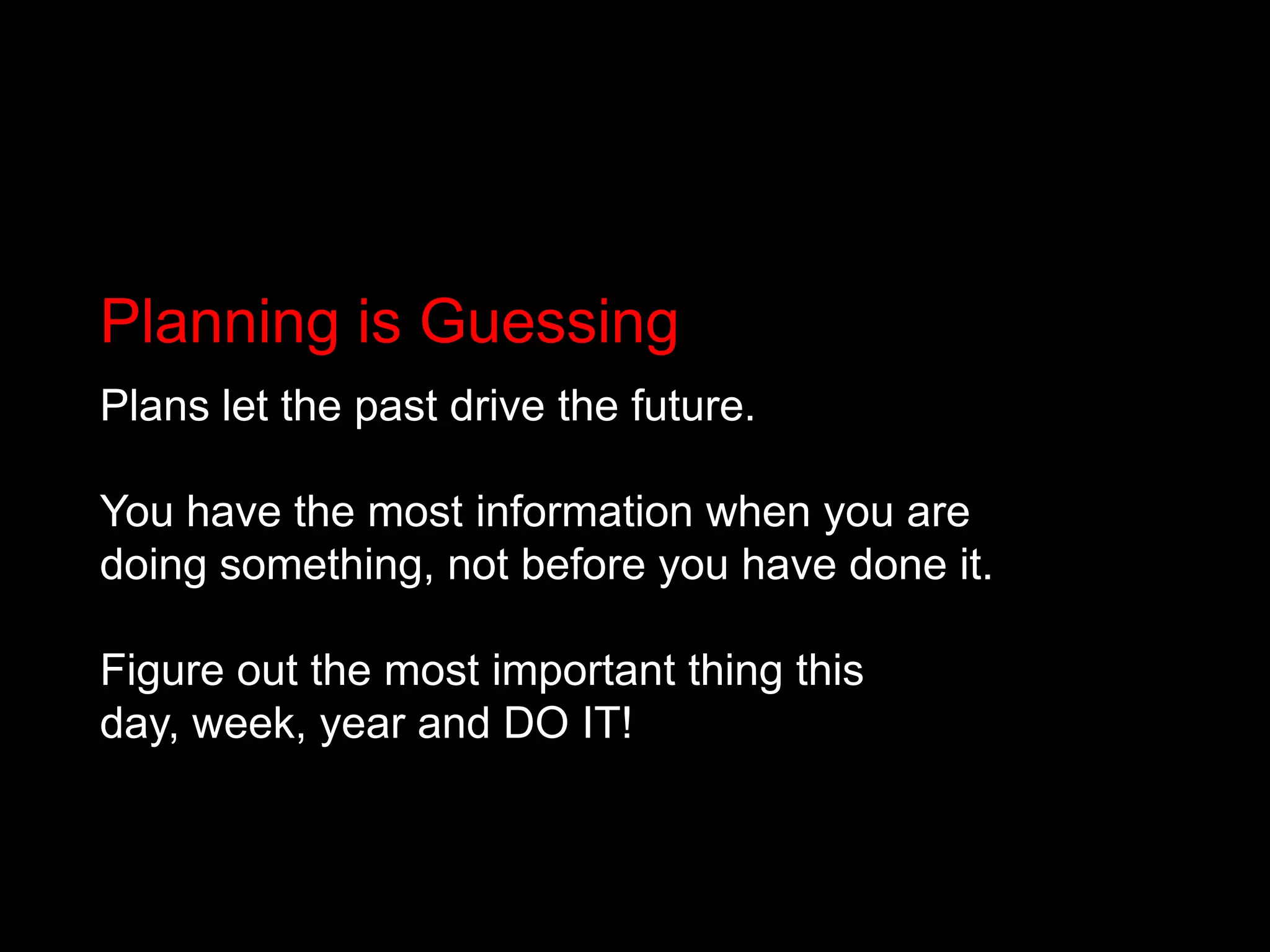 Planning is GuessingPlans let the past drive the future. You have the most information when you are doing something, not before you have done it.Figure out the most important thing this day, week, year and DO IT!