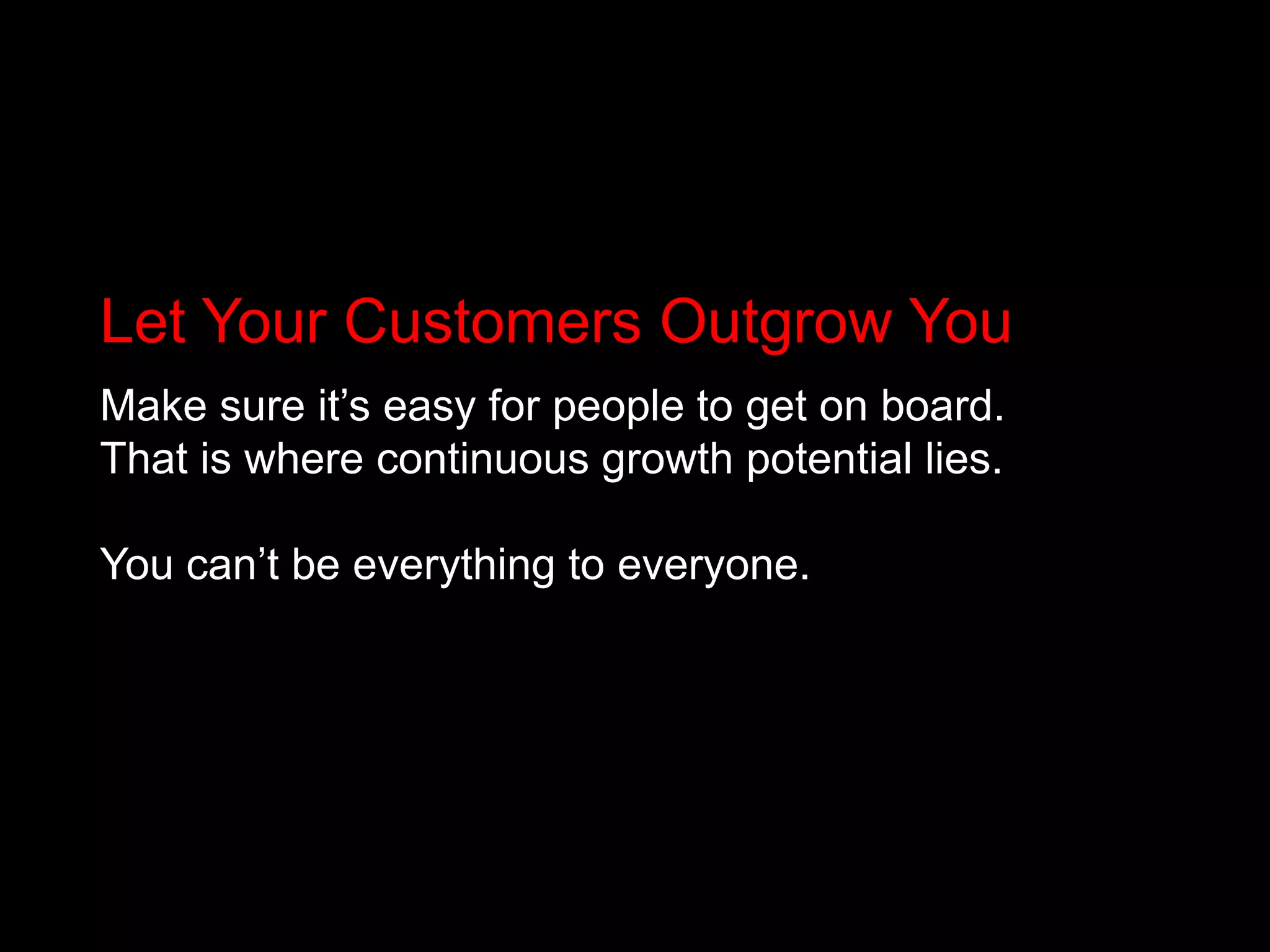 Let Your Customers Outgrow YouMake sure it’s easy for people to get on board. That is where continuous growth potential lies. You can’t be everything to everyone.
