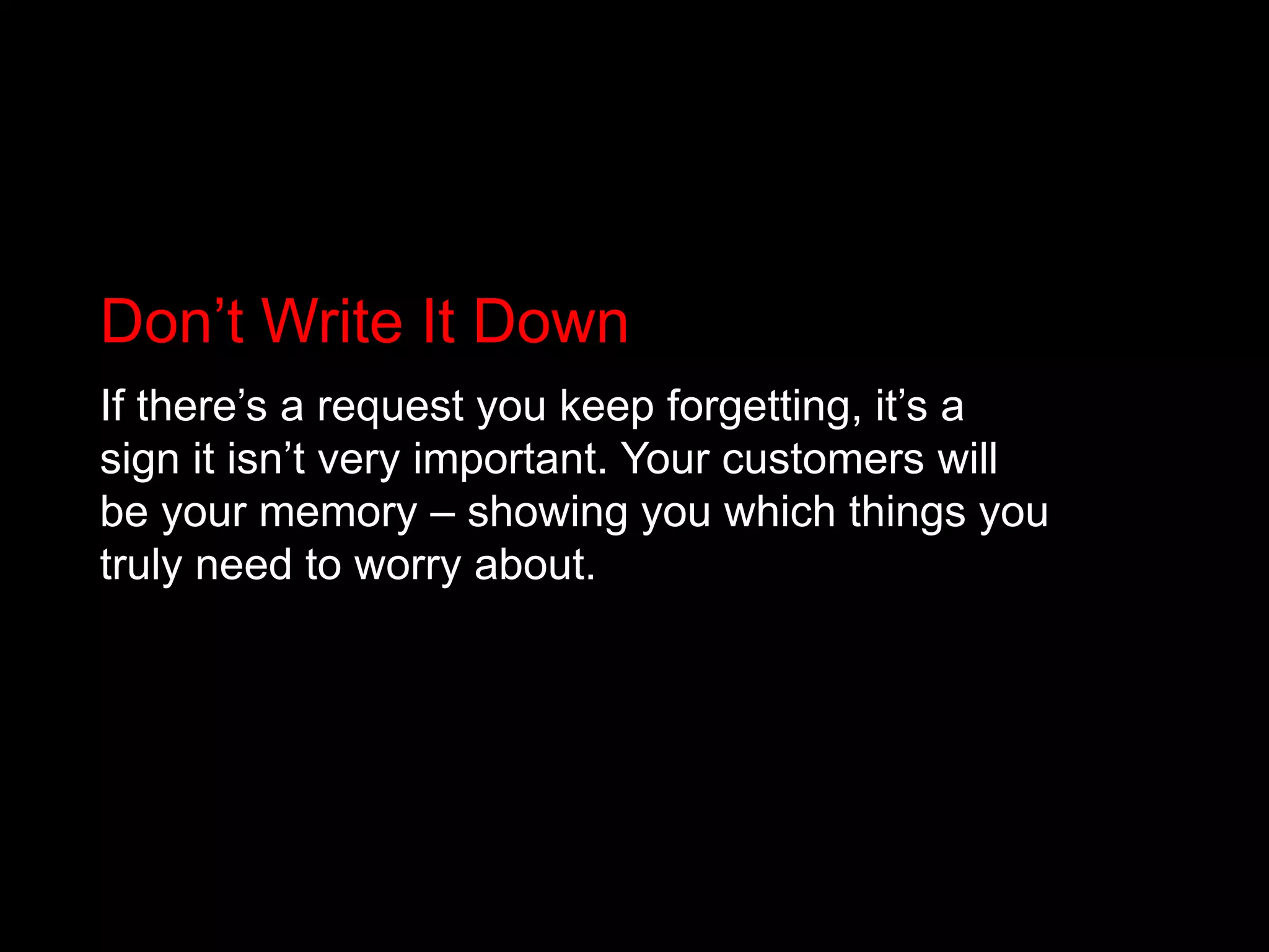 Don’t Write It DownIf there’s a request you keep forgetting, it’s a sign it isn’t very important. Your customers will be your memory – showing you which things you truly need to worry about.