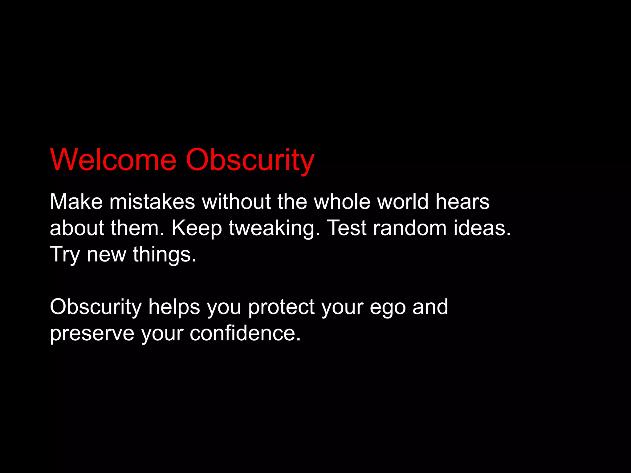 Welcome ObscurityMake mistakes without the whole world hears about them. Keep tweaking. Test random ideas. Try new things. Obscurity helps you protect your ego and preserve your confidence.