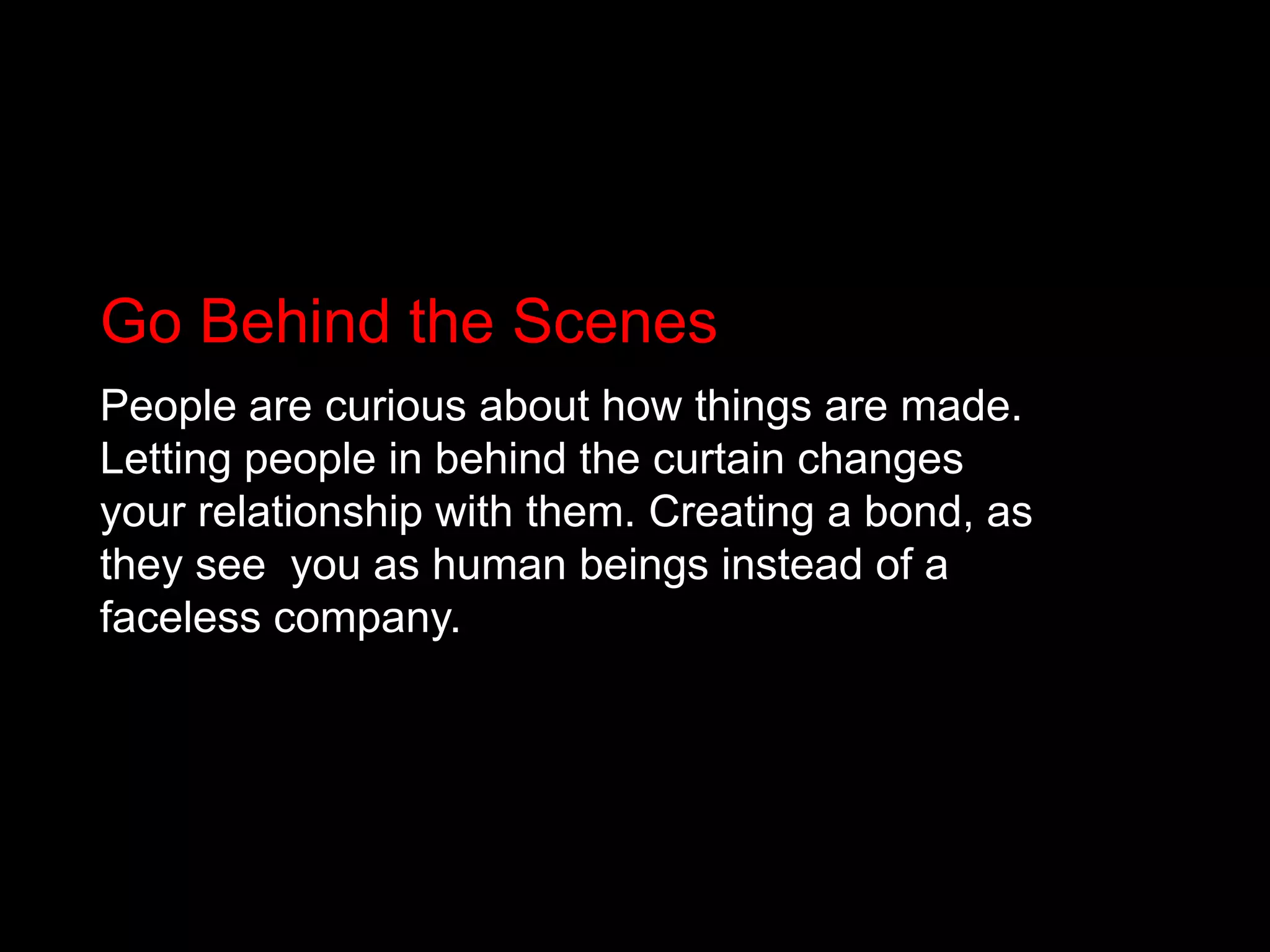 Go Behind the ScenesPeople are curious about how things are made. Letting people in behind the curtain changes your relationship with them. Creating a bond, as they see 	you as human beings instead of a faceless company.