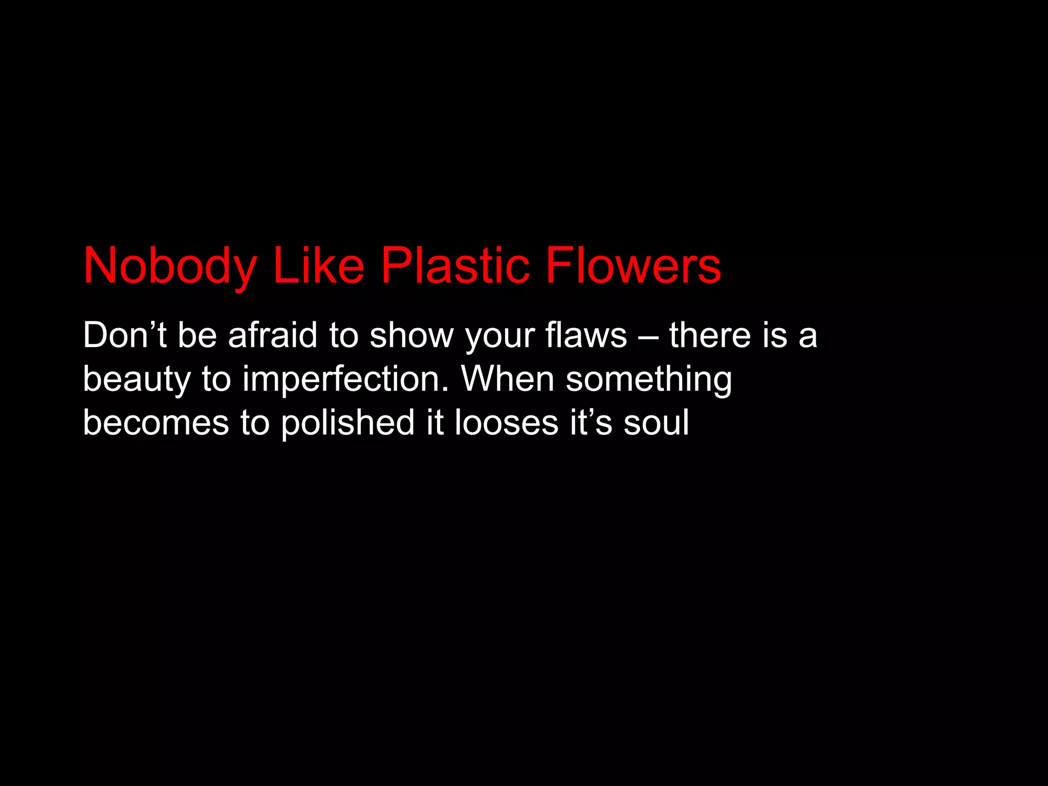 Nobody Like Plastic FlowersDon’t be afraid to show your flaws – there is a beauty to imperfection. When something becomes to polished it looses it’s soul