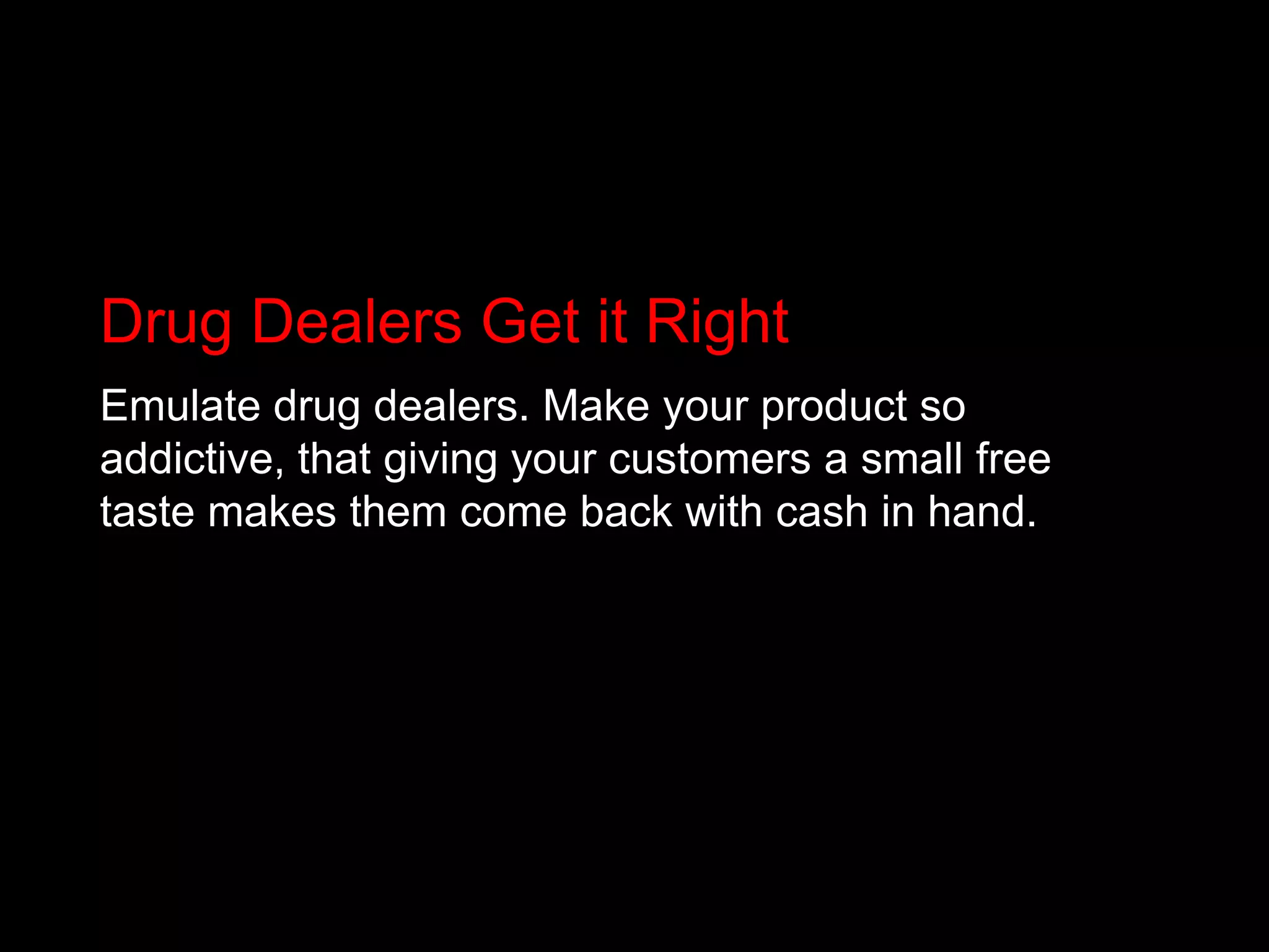 Drug Dealers Get it RightEmulate drug dealers. Make your product so addictive, that giving your customers a small free taste makes them come back with cash in hand.