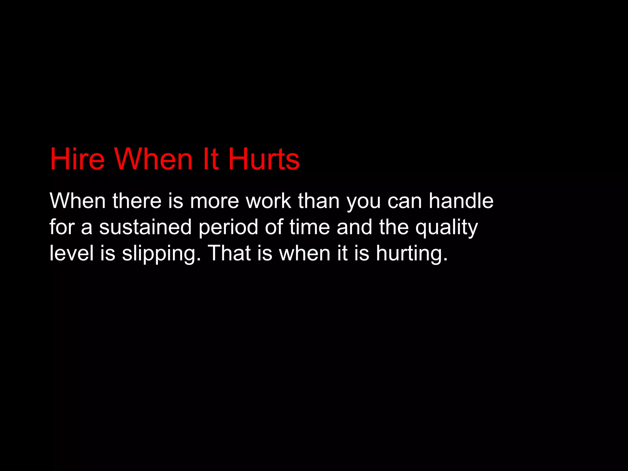 Hire When It HurtsWhen there is more work than you can handle for a sustained period of time and the quality level is slipping. That is when it is hurting.