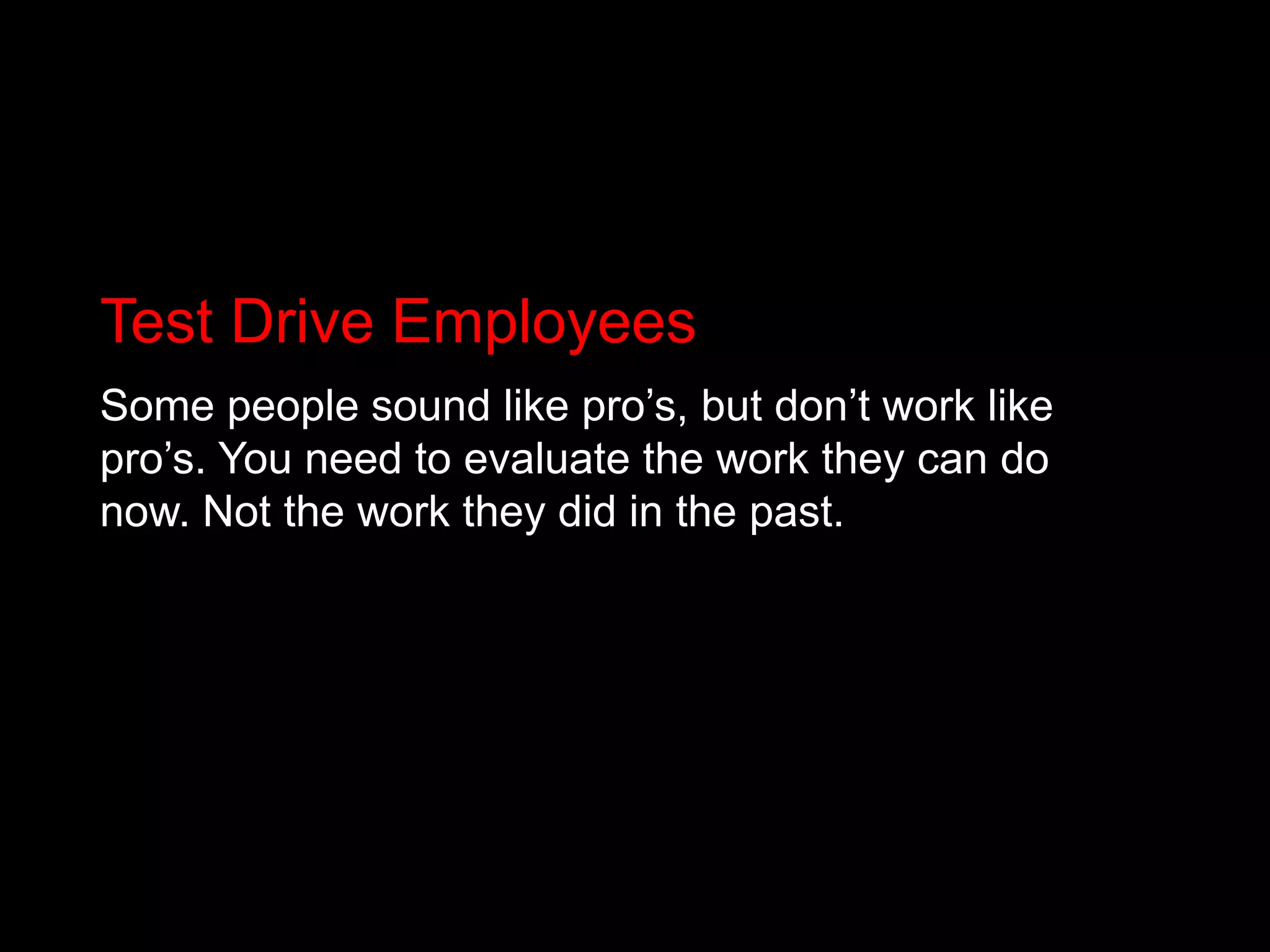 Test Drive EmployeesSome people sound like pro’s, but don’t work like pro’s. You need to evaluate the work they can do now. Not the work they did in the past.