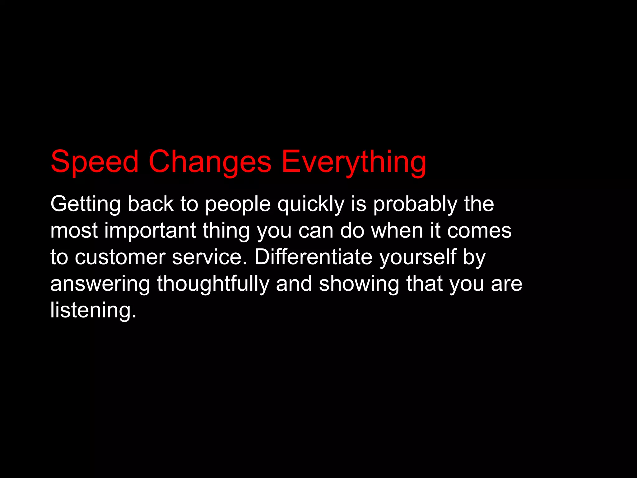 Speed Changes EverythingGetting back to people quickly is probably the most important thing you can do when it comes to customer service. Differentiate yourself by answering thoughtfully and showing that you are listening.