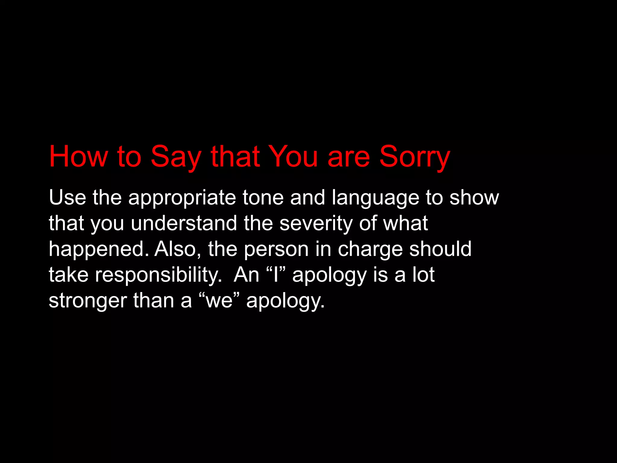 How to Say that You are SorryUse the appropriate tone and language to show that you understand the severity of what happened. Also, the person in charge should take responsibility.  An “I” apology is a lot stronger than a “we” apology. 