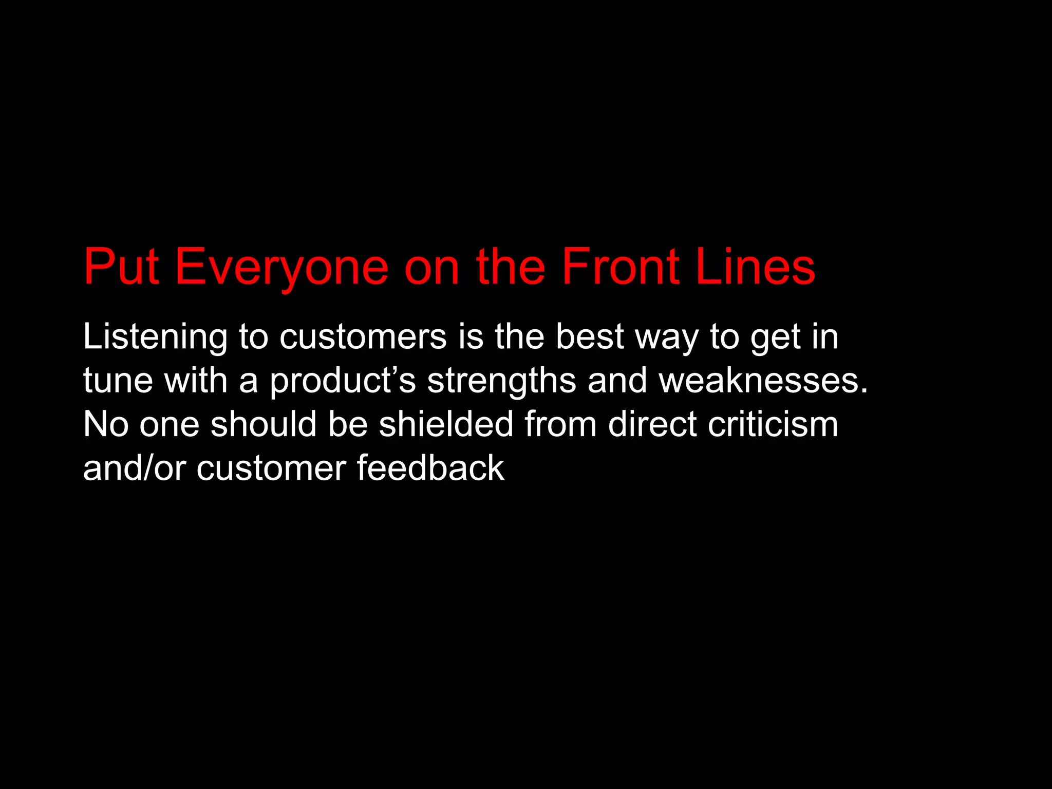 Put Everyone on the Front LinesListening to customers is the best way to get in tune with a product’s strengths and weaknesses. No one should be shielded from direct criticism and/or customer feedback 
