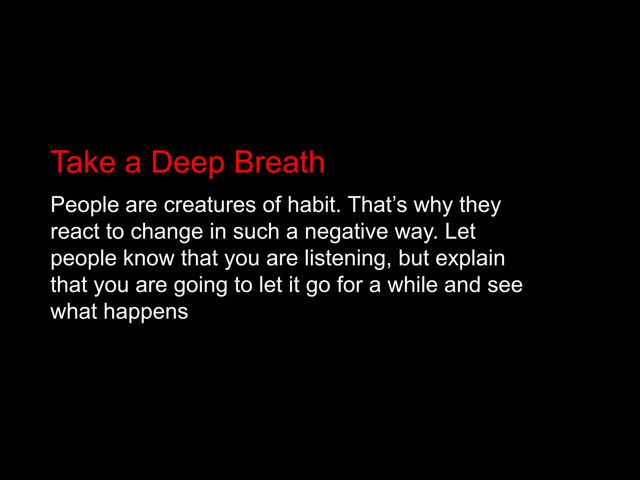 Take a Deep BreathPeople are creatures of habit. That’s why they react to change in such a negative way. Let people know that you are listening, but explain that you are going to let it go for a while and see what happens