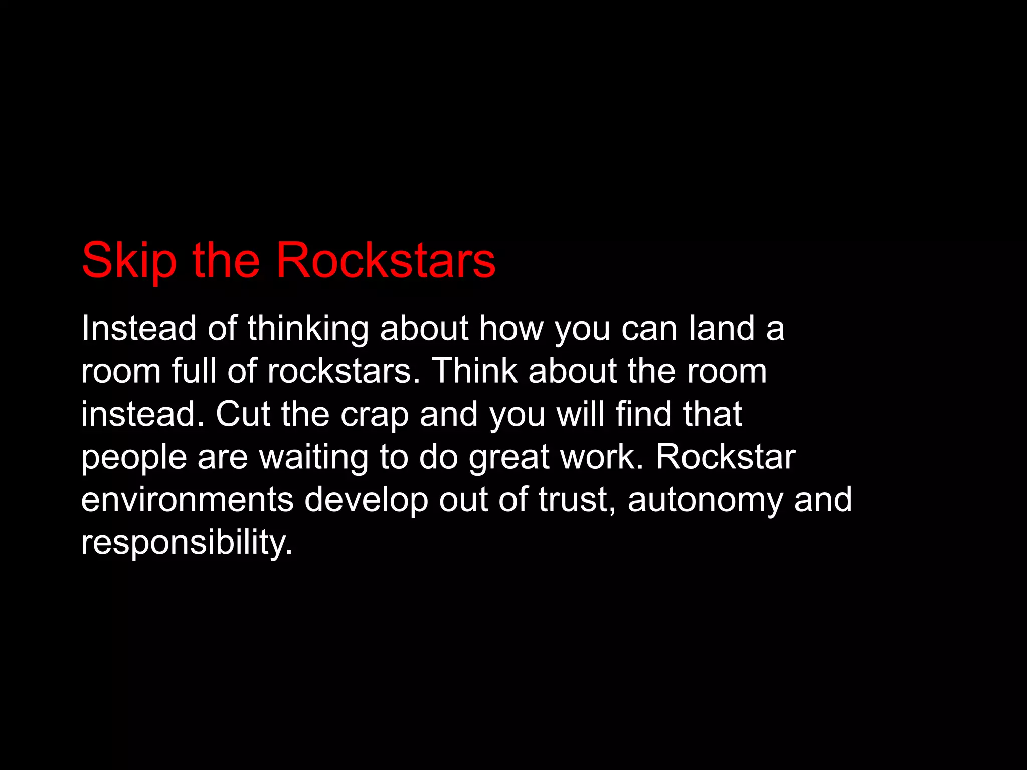 Skip the RockstarsInstead of thinking about how you can land a room full of rockstars. Think about the room instead. Cut the crap and you will find that people are waiting to do great work. Rockstar environments develop out of trust, autonomy and responsibility.