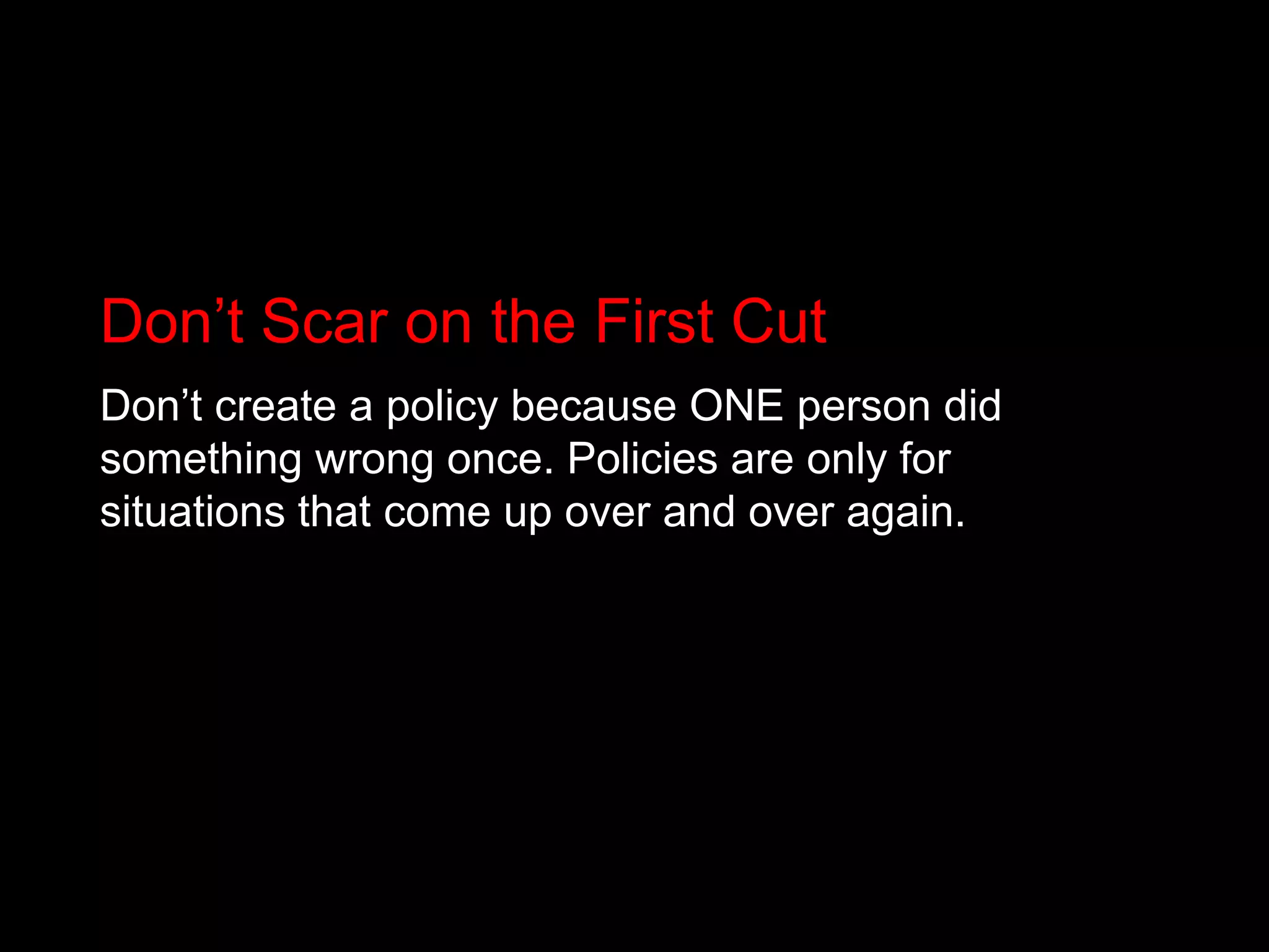 Don’t Scar on the First CutDon’t create a policy because ONE person did something wrong once. Policies are only for situations that come up over and over again.