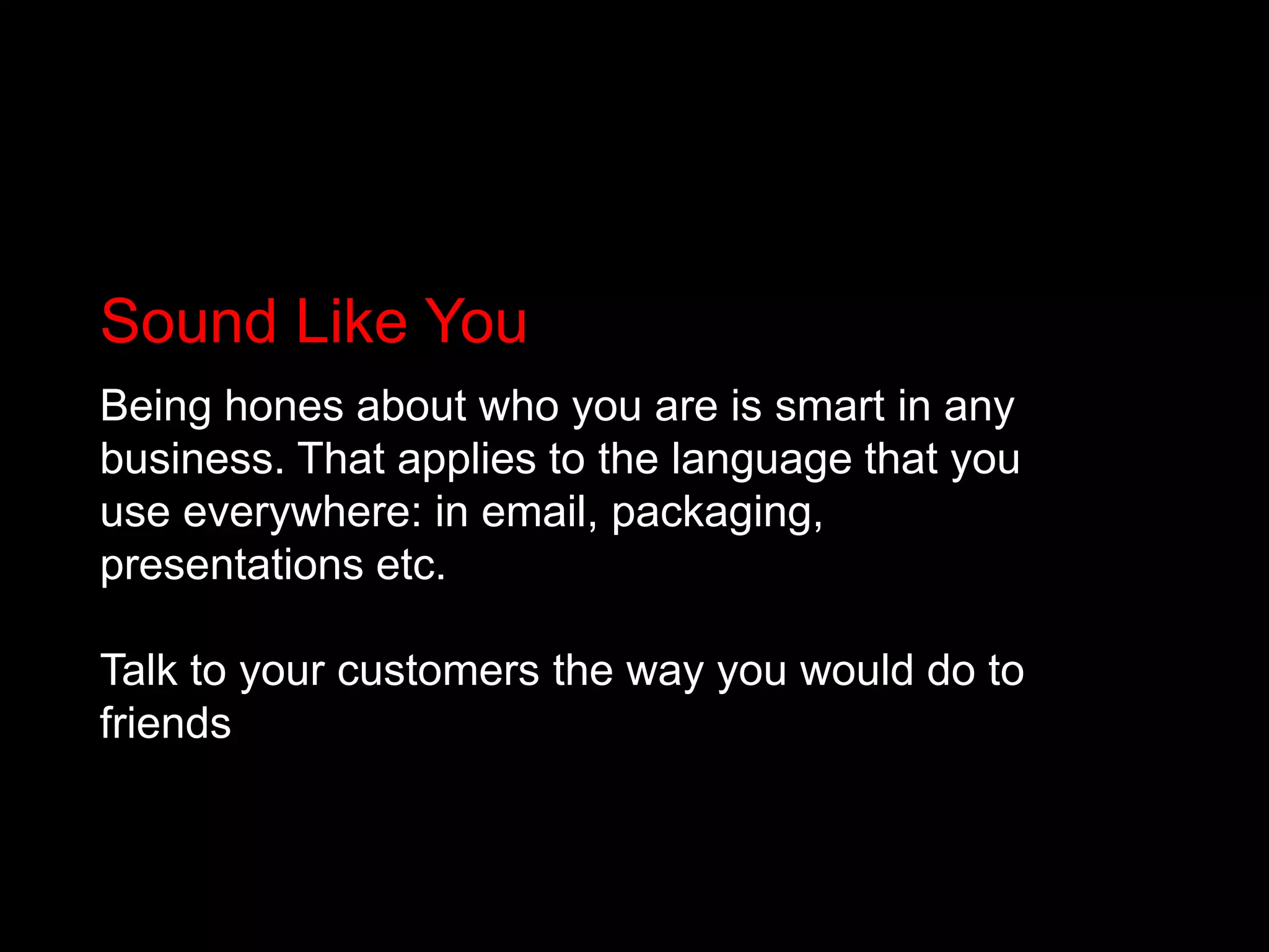 Sound Like YouBeing hones about who you are is smart in any business. That applies to the language that you use everywhere: in email, packaging, presentations etc. Talk to your customers the way you would do to friends