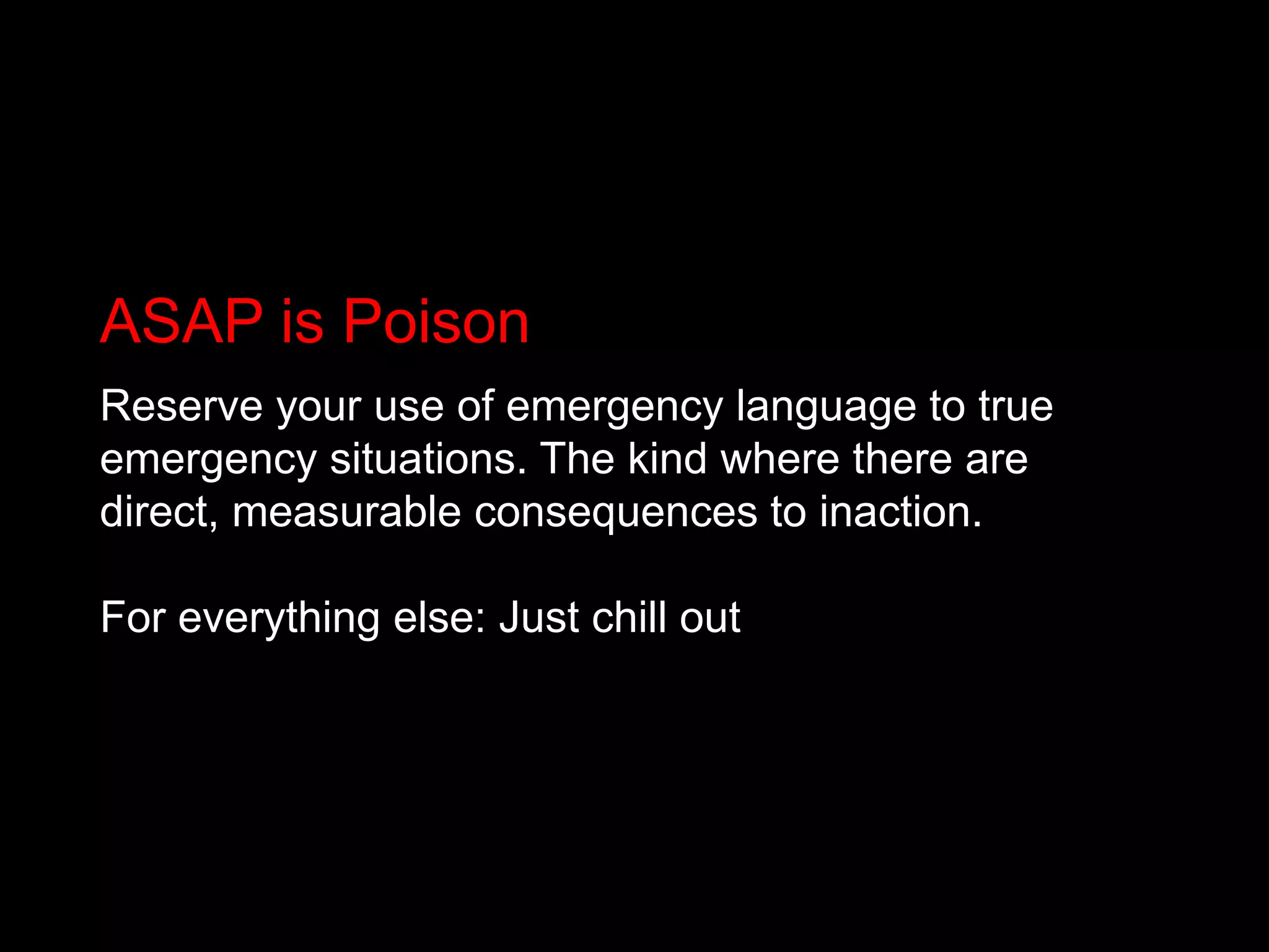 ASAP is PoisonReserve your use of emergency language to true emergency situations. The kind where there are direct, measurable consequences to inaction.For everything else: Just chill out