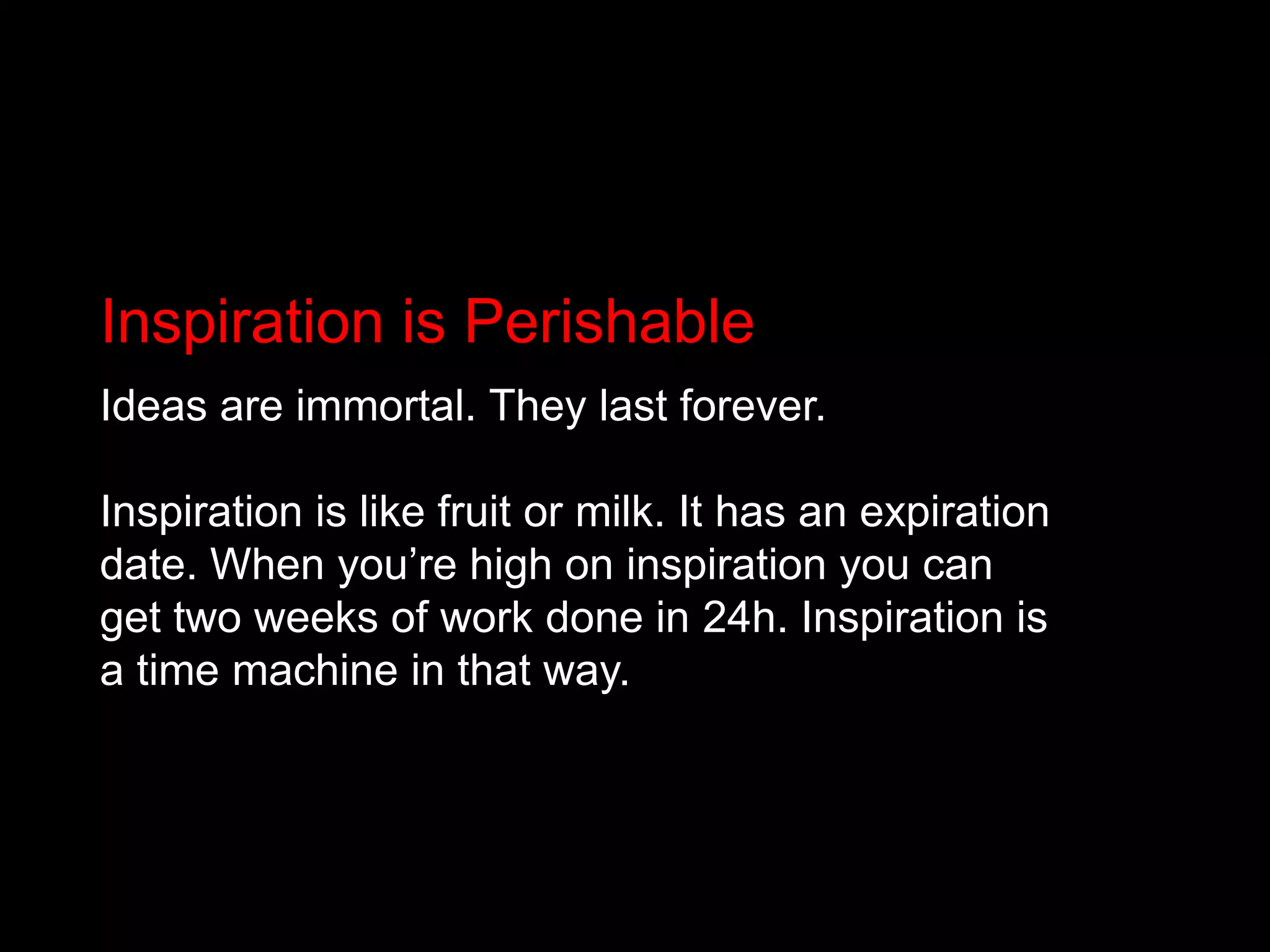 Inspiration is PerishableIdeas are immortal. They last forever. Inspiration is like fruit or milk. It has an expiration date. When you’re high on inspiration you can get two weeks of work done in 24h. Inspiration is a time machine in that way.