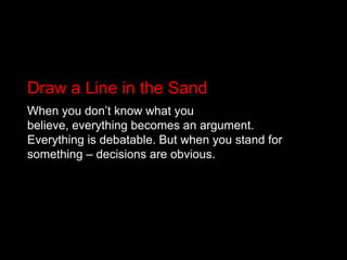 Draw a Line in the SandWhen you don’t know what you believe, everything becomes an argument. Everything is debatable. But when you stand for something – decisions are obvious.