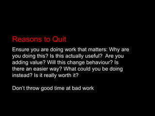 Reasons to QuitEnsure you are doing work that matters: Why are you doing this? Is this actually useful? 	Are you adding value? Will this change behaviour? Is there an easier way? What could you be doing instead? Is it really worth it? Don’t throw good time at bad work
