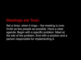 Meetings are ToxicSet a timer, when it rings – the meeting is over. Invite as few people as possible. Have a clear agenda. Begin with a specific problem. Meet at the site of the problem. End with a solution and a person responsible for implementing it.