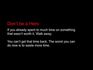 Don’t be a HeroIf you already spent to much time on something that wasn’t worth it. Walk away.You can’t get that time back. The worst you can do now is to waste more time.