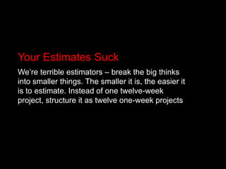 Your Estimates SuckWe’re terrible estimators – break the big thinks into smaller things. The smaller it is, the easier it is to estimate. Instead of one twelve-week project, structure it as twelve one-week projects