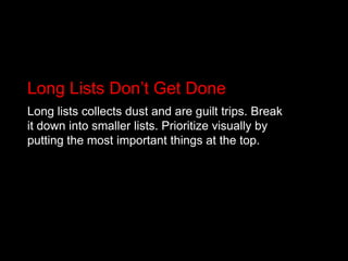 Long Lists Don’t Get DoneLong lists collects dust and are guilt trips. Break it down into smaller lists. Prioritize visually by putting the most important things at the top.