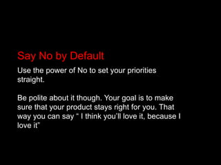 Say No by DefaultUse the power of No to set your priorities straight.Be polite about it though. Your goal is to make sure that your product stays right for you. That way you can say “ I think you’ll love it, because I love it”