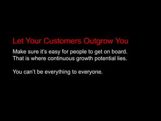 Let Your Customers Outgrow YouMake sure it’s easy for people to get on board. That is where continuous growth potential lies. You can’t be everything to everyone.