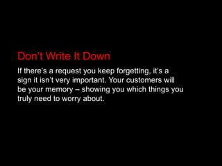 Don’t Write It DownIf there’s a request you keep forgetting, it’s a sign it isn’t very important. Your customers will be your memory – showing you which things you truly need to worry about.