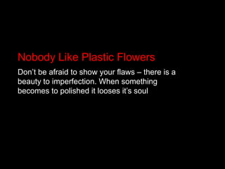 Nobody Like Plastic FlowersDon’t be afraid to show your flaws – there is a beauty to imperfection. When something becomes to polished it looses it’s soul